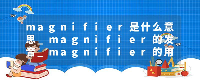 magnifier是什么意思_magnifier的发音_magnifier的用法_magnifier怎么记_magnifier翻译