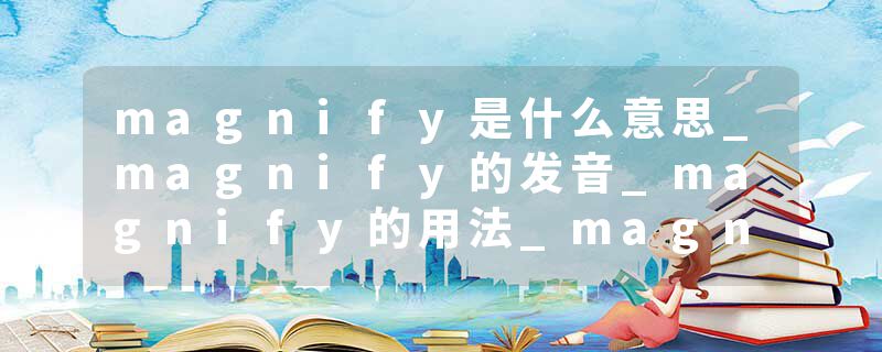 magnify是什么意思_magnify的发音_magnify的用法_magnify怎么记_magnify翻译