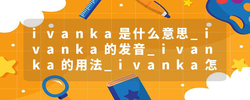 ivanka是什么意思_ivanka的发音_ivanka的用法_ivanka怎么记_ivanka翻译