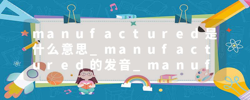 manufactured是什么意思_manufactured的发音_manufactured的用法_manufactured怎么记_manufactured翻译
