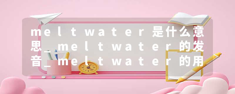 meltwater是什么意思_meltwater的发音_meltwater的用法_meltwater怎么记_meltwater翻译