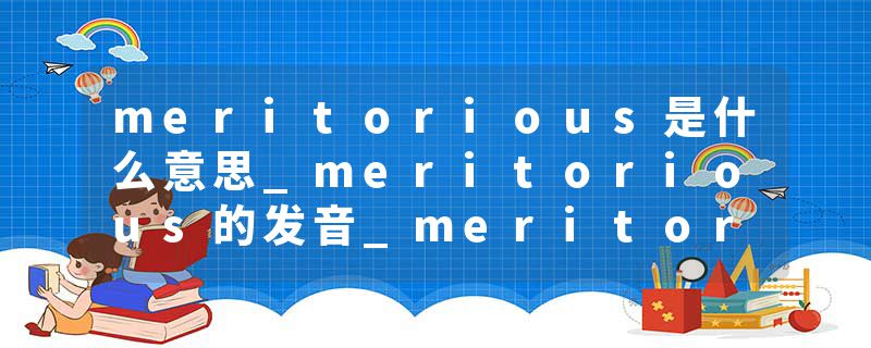 meritorious是什么意思_meritorious的发音_meritorious的用法_meritorious怎么记_meritorious翻译