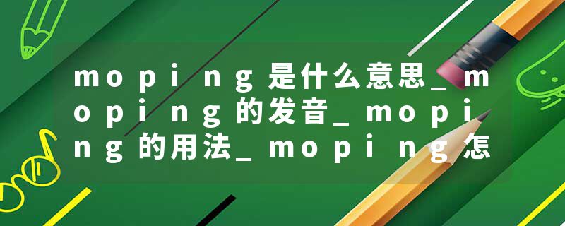 moping是什么意思_moping的发音_moping的用法_moping怎么记_moping翻译
