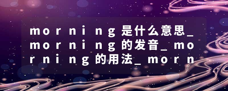 morning是什么意思_morning的发音_morning的用法_morning怎么记_morning翻译