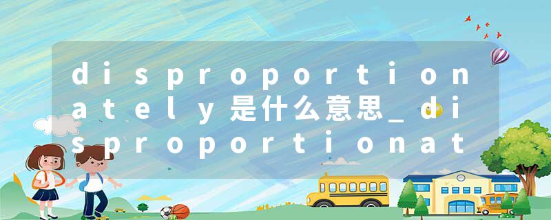 disproportionately是什么意思_disproportionately的发音_disproportionately的用法_disproportionately怎么记_disproport
