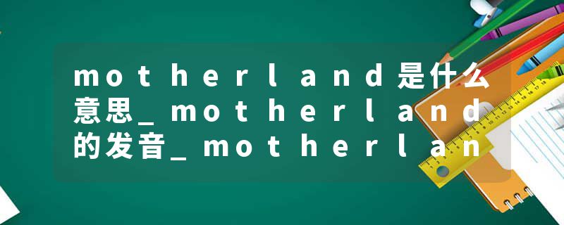 motherland是什么意思_motherland的发音_motherland的用法_motherland怎么记_motherland翻译