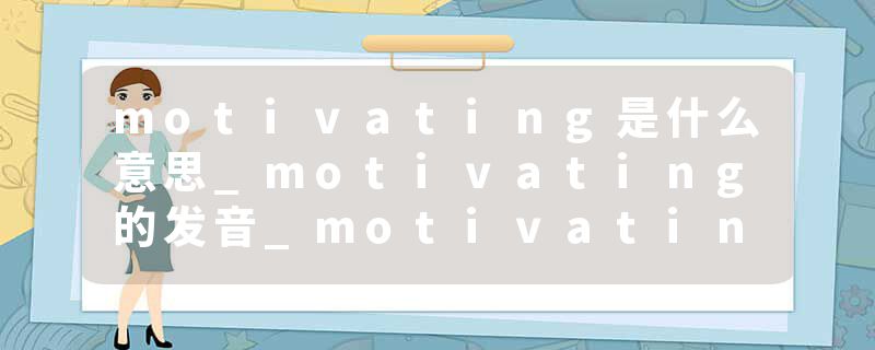 motivating是什么意思_motivating的发音_motivating的用法_motivating怎么记_motivating翻译