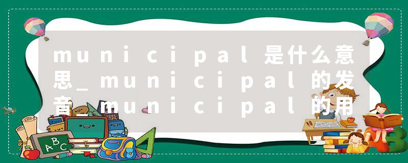 municipal是什么意思_municipal的发音_municipal的用法_municipal怎么记_municipal翻译
