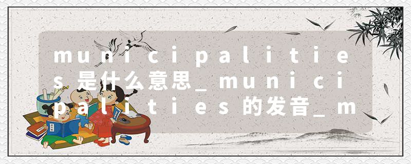 municipalities是什么意思_municipalities的发音_municipalities的用法_municipalities怎么记_municipalities翻译
