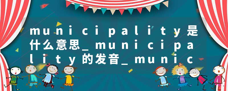 municipality是什么意思_municipality的发音_municipality的用法_municipality怎么记_municipality翻译