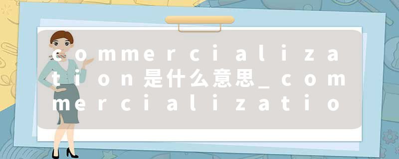 commercialization是什么意思_commercialization的发音_commercialization的用法_commercialization怎么记_commercializat