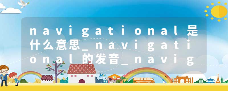 navigational是什么意思_navigational的发音_navigational的用法_navigational怎么记_navigational翻译