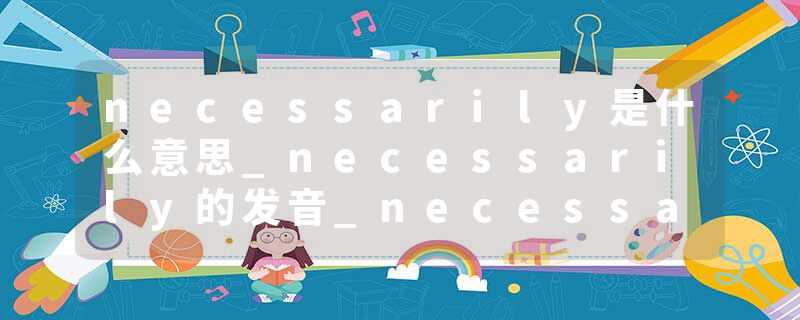 necessarily是什么意思_necessarily的发音_necessarily的用法_necessarily怎么记_necessarily翻译