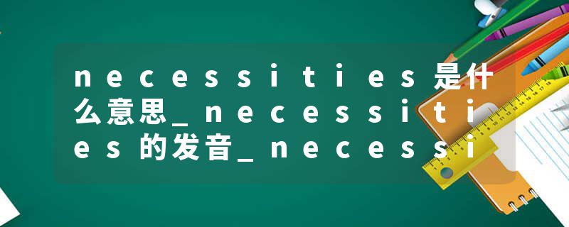 necessities是什么意思_necessities的发音_necessities的用法_necessities怎么记_necessities翻译