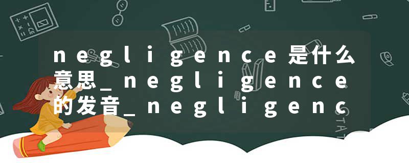 negligence是什么意思_negligence的发音_negligence的用法_negligence怎么记_negligence翻译