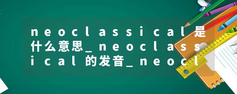 neoclassical是什么意思_neoclassical的发音_neoclassical的用法_neoclassical怎么记_neoclassical翻译