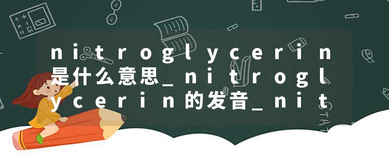 nitroglycerin是什么意思_nitroglycerin的发音_nitroglycerin的用法_nitroglycerin怎么记_nitroglycerin翻译