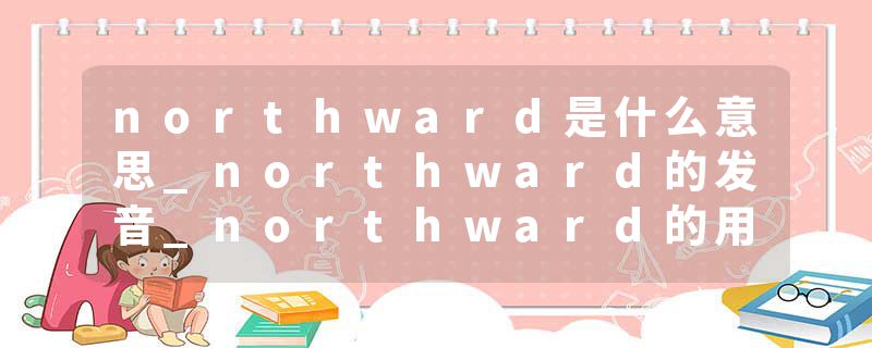 northward是什么意思_northward的发音_northward的用法_northward怎么记_northward翻译