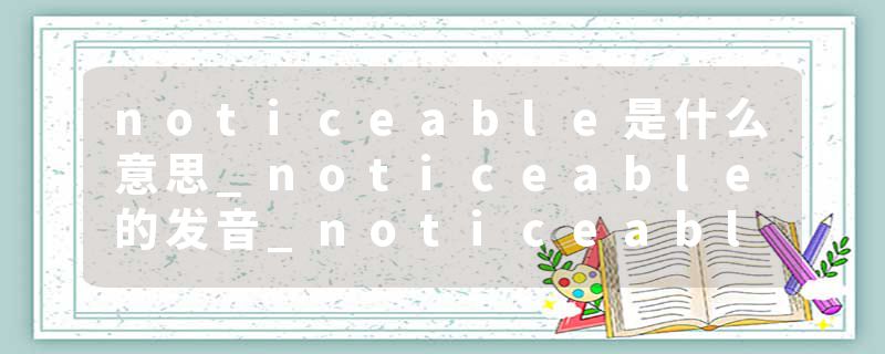 noticeable是什么意思_noticeable的发音_noticeable的用法_noticeable怎么记_noticeable翻译