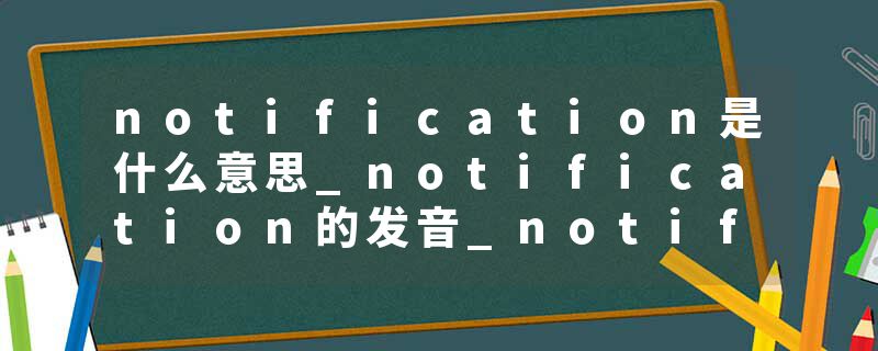 notification是什么意思_notification的发音_notification的用法_notification怎么记_notification翻译