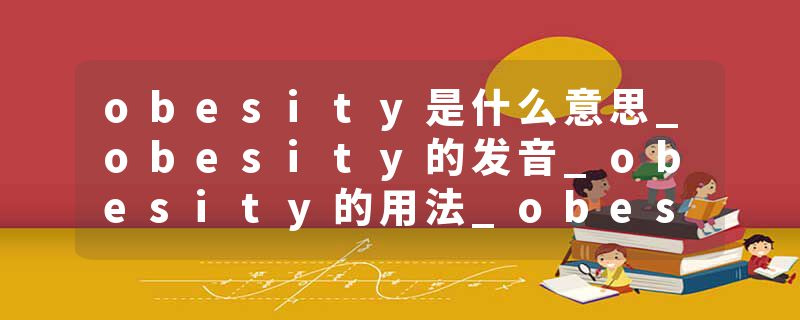 obesity是什么意思_obesity的发音_obesity的用法_obesity怎么记_obesity翻译