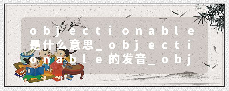 objectionable是什么意思_objectionable的发音_objectionable的用法_objectionable怎么记_objectionable翻译