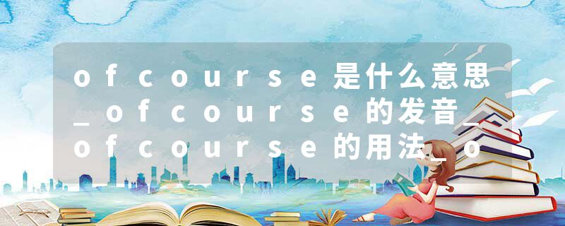 ofcourse是什么意思_ofcourse的发音_ofcourse的用法_ofcourse怎么记_ofcourse翻译