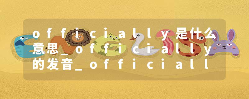 officially是什么意思_officially的发音_officially的用法_officially怎么记_officially翻译