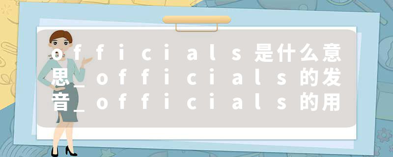 officials是什么意思_officials的发音_officials的用法_officials怎么记_officials翻译