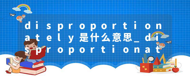 disproportionately是什么意思_disproportionately的发音_disproportionately的用法_disproportionately怎么记_disproport