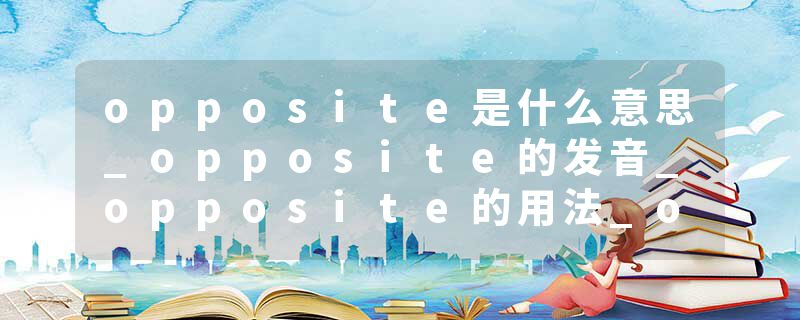 opposite是什么意思_opposite的发音_opposite的用法_opposite怎么记_opposite翻译