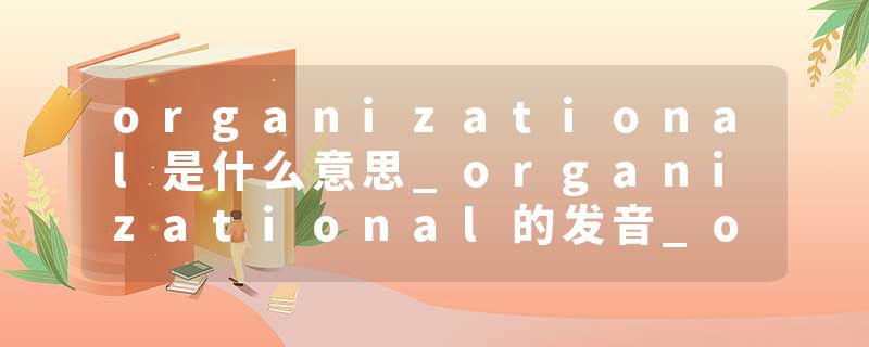 organizational是什么意思_organizational的发音_organizational的用法_organizational怎么记_organizational翻译