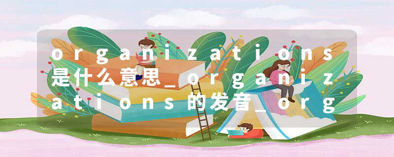 organizations是什么意思_organizations的发音_organizations的用法_organizations怎么记_organizations翻译