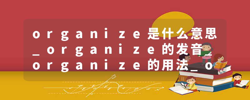 organize是什么意思_organize的发音_organize的用法_organize怎么记_organize翻译