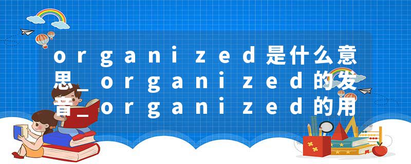 organized是什么意思_organized的发音_organized的用法_organized怎么记_organized翻译