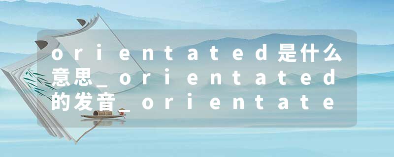 orientated是什么意思_orientated的发音_orientated的用法_orientated怎么记_orientated翻译