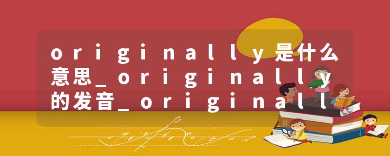 originally是什么意思_originally的发音_originally的用法_originally怎么记_originally翻译