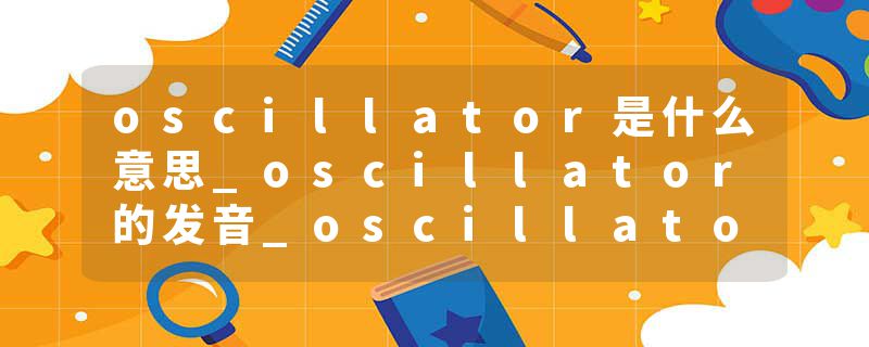 oscillator是什么意思_oscillator的发音_oscillator的用法_oscillator怎么记_oscillator翻译