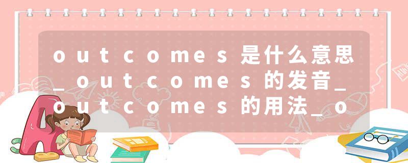 outcomes是什么意思_outcomes的发音_outcomes的用法_outcomes怎么记_outcomes翻译