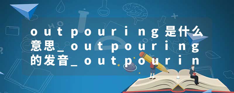 outpouring是什么意思_outpouring的发音_outpouring的用法_outpouring怎么记_outpouring翻译