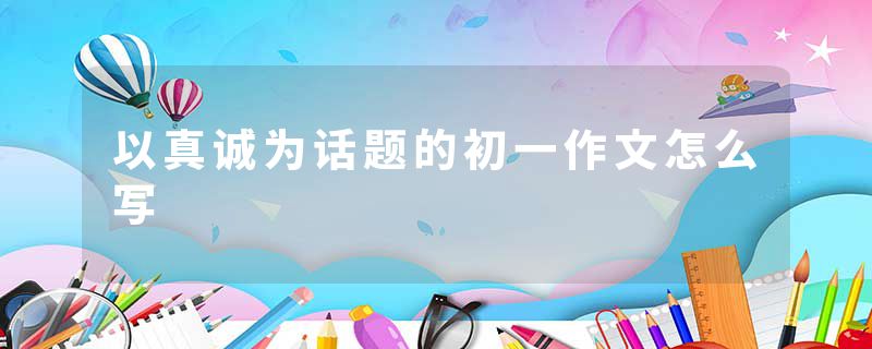 以真诚为话题的初一作文怎么写
