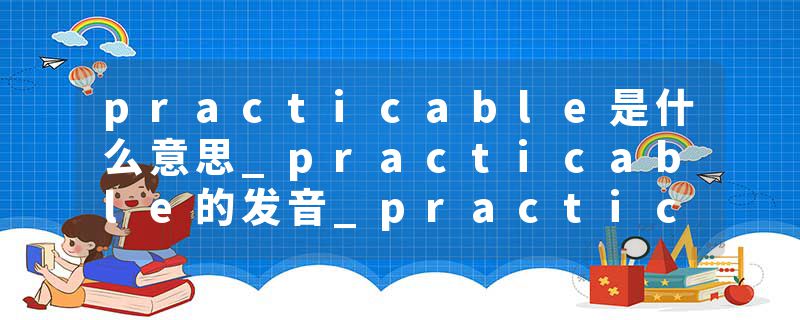 practicable是什么意思_practicable的发音_practicable的用法_practicable怎么记_practicable翻译