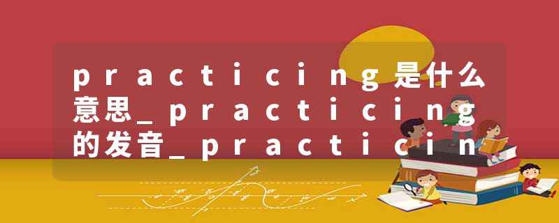 practicing是什么意思_practicing的发音_practicing的用法_practicing怎么记_practicing翻译