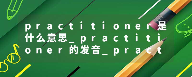 practitioner是什么意思_practitioner的发音_practitioner的用法_practitioner怎么记_practitioner翻译