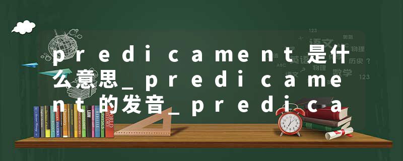 predicament是什么意思_predicament的发音_predicament的用法_predicament怎么记_predicament翻译