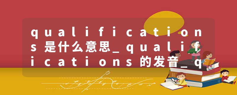 qualifications是什么意思_qualifications的发音_qualifications的用法_qualifications怎么记_qualifications翻译
