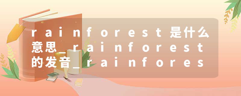 rainforest是什么意思_rainforest的发音_rainforest的用法_rainforest怎么记_rainforest翻译