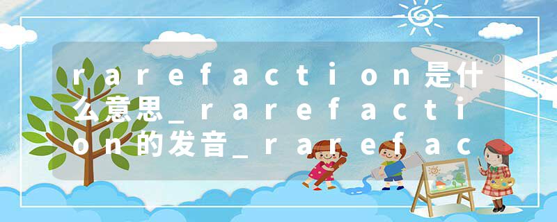 rarefaction是什么意思_rarefaction的发音_rarefaction的用法_rarefaction怎么记_rarefaction翻译