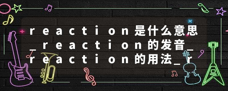 reaction是什么意思_reaction的发音_reaction的用法_reaction怎么记_reaction翻译