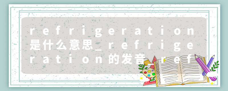 refrigeration是什么意思_refrigeration的发音_refrigeration的用法_refrigeration怎么记_refrigeration翻译